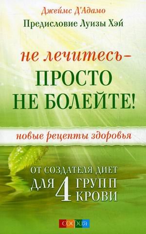 Не лечитесь - просто не болейте! Новые рецепты здоровья от создателя диет для 4 групп крови. Д' Адамо Джеймс