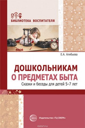 Дошкольникам о предметах быта. Сказки и беседы для детей 5—7 лет/ Алябьева Е.А.. Алябьева Е.А.