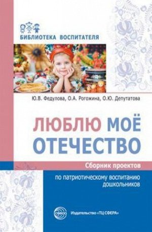 Люблю мое отечество: Сборник проектов по патриотическому воспитанию дошкольников/ Федулова Ю.В., Рогожина О.А., Депутатова О.Ю.. Федулова Ю.В., Рогожина О.А., Депутатова О.Ю.