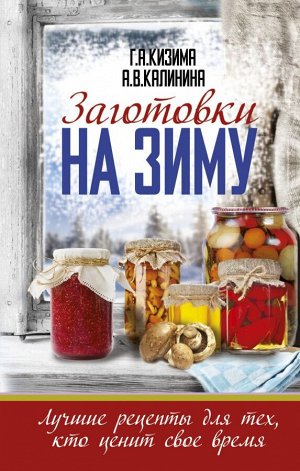 Кизима Г.А., Калинина А.В. Заготовки на зиму. Лучшие рецепты для тех, кто ценит свое время