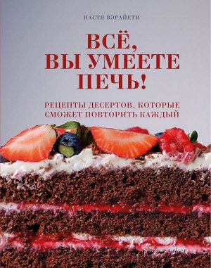 Настя Вэрайети Всё, вы умеете печь! Рецепты десертов, которые сможет повторить каждый