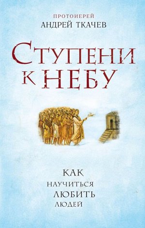 Протоиерей Андрей Ткачев Ступени к Небу. Как научиться любить людей