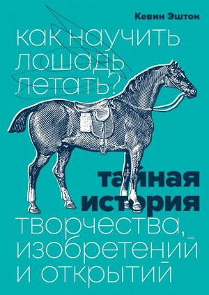 Как научить лошадь летать? Тайная история творчества, изобретений и открытий