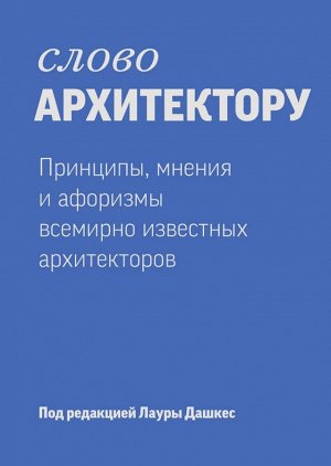 Слово архитектору. Принципы, мнения и афоризмы всемирно известных архитекторов