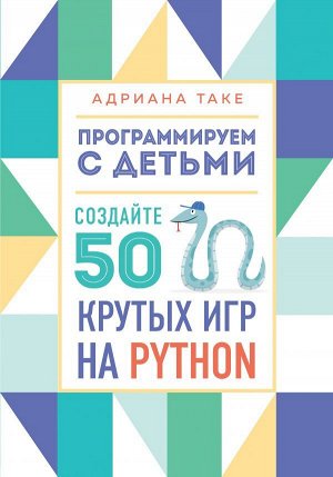 Таке А. Программируем с детьми. Создайте 50 крутых игр на Python