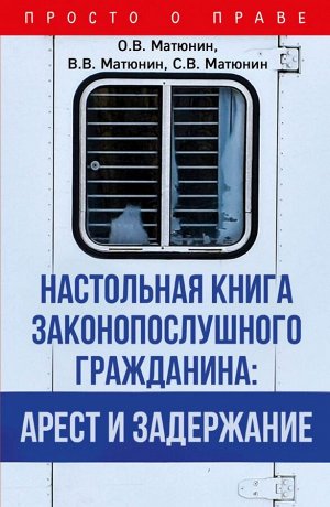 Матюнин О.В., Матюнин В.В., Матюнин С.В. Настольная книга законопослушного гражданина: арест и задержание