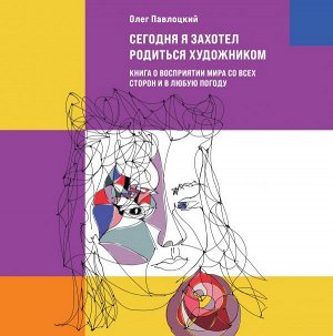 Павлоцкий О.А. Сегодня я захотел родиться художником. Книга о восприятии мира со всех сторон и в любую погоду