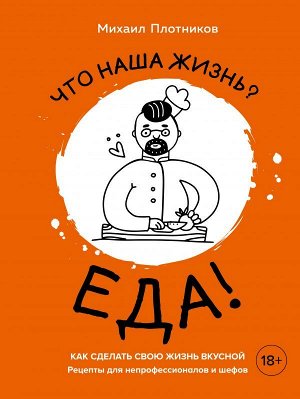 Михаил Плотников Что наша жизнь? Еда! Как сделать свою жизнь вкусной. Рецепты для непрофессионалов и шефов