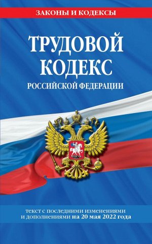 Трудовой кодекс Российской Федерации: текст с посл. изм. и доп. на 20 мая 2022 года