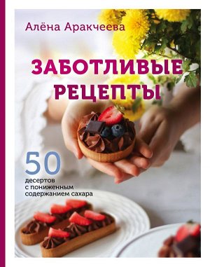 Алёна Аракчеева Заботливые рецепты. 50 десертов с пониженным содержанием сахара