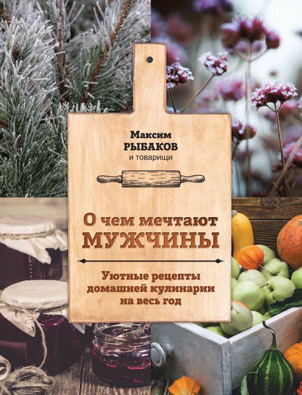 Максим Рыбаков О чем мечтают мужчины. Уютные рецепты домашней кулинарии на весь год